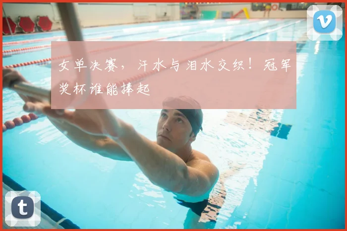 女单决赛，汗水与泪水交织！冠军奖杯谁能捧起