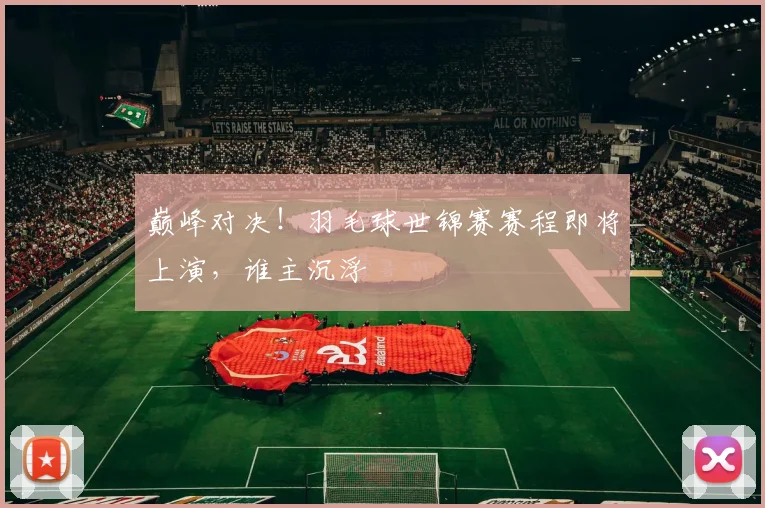 巅峰对决！羽毛球世锦赛赛程即将上演，谁主沉浮