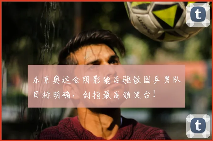 东京奥运会阴影能否驱散国乒男队目标明确,剑指最高领奖台!