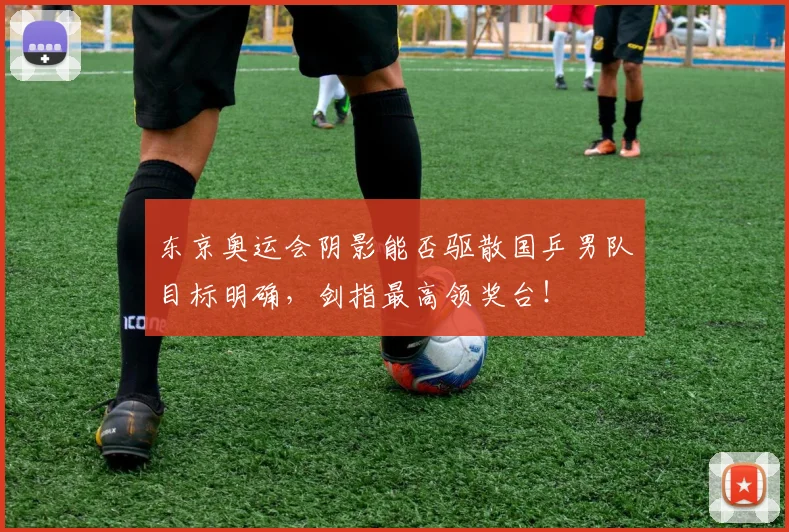 东京奥运会阴影能否驱散国乒男队目标明确,剑指最高领奖台!