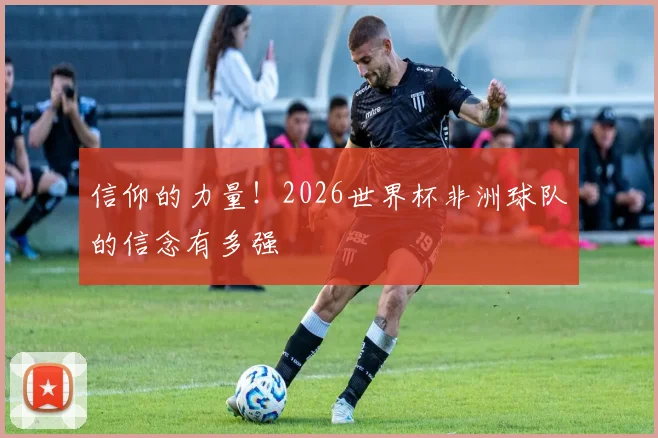 信仰的力量！2026世界杯非洲球队的信念有多强