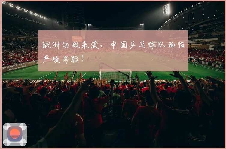 欧洲劲旅来袭，中国乒乓球队面临严峻考验！